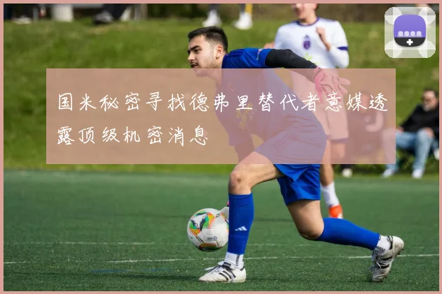 国米秘密寻找德弗里替代者意媒透露顶级机密消息