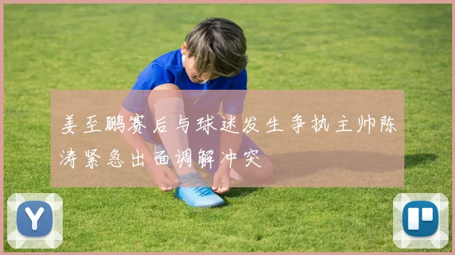 姜至鹏赛后与球迷发生争执主帅陈涛紧急出面调解冲突