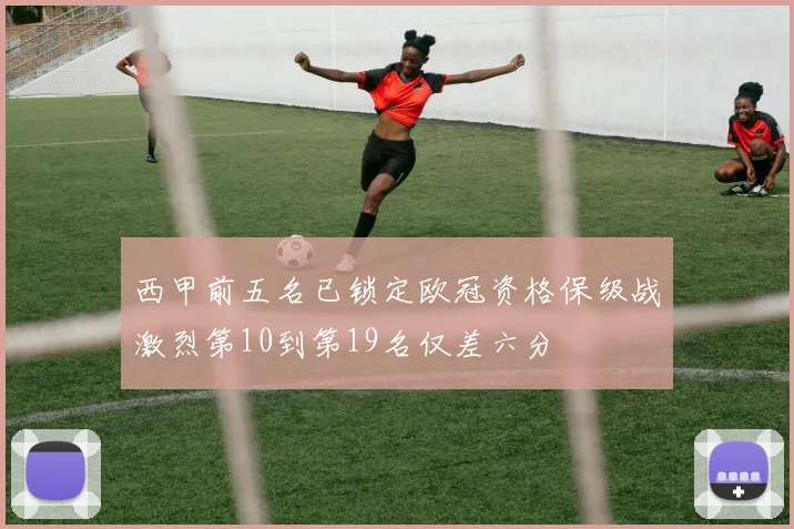 西甲前五名已锁定欧冠资格保级战激烈第10到第19名仅差六分