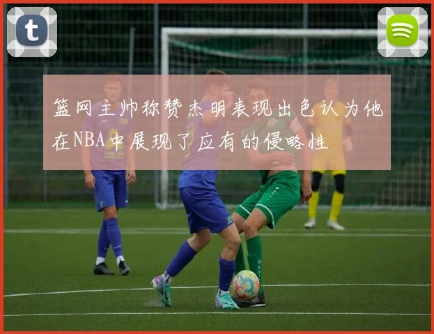 篮网主帅称赞杰明表现出色认为他在NBA中展现了应有的侵略性