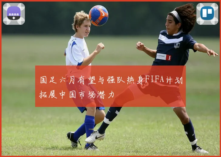 国足六月有望与强队热身FIFA计划拓展中国市场潜力