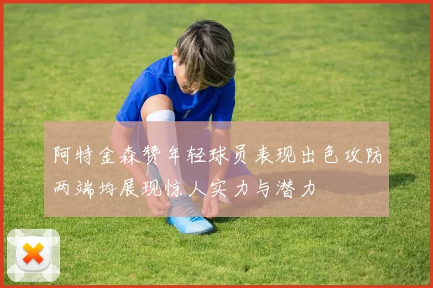 阿特金森赞年轻球员表现出色攻防两端均展现惊人实力与潜力