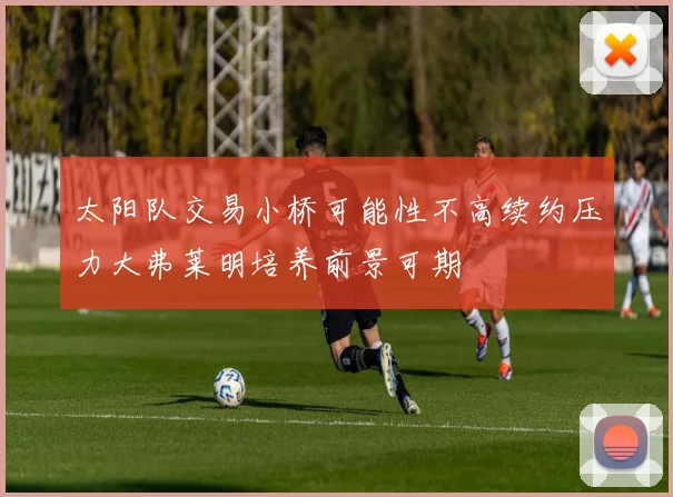 太阳队交易小桥可能性不高续约压力大弗莱明培养前景可期