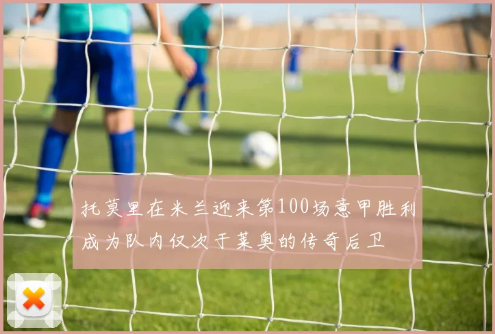 托莫里在米兰迎来第100场意甲胜利成为队内仅次于莱奥的传奇后卫