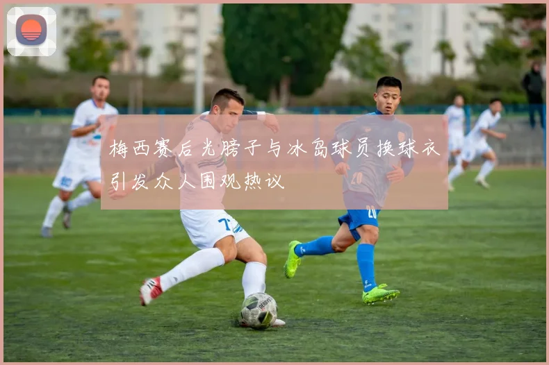梅西赛后光膀子与冰岛球员换球衣引发众人围观热议