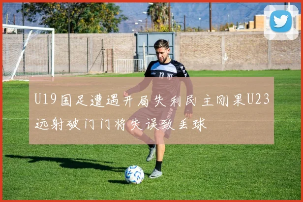 U19国足遭遇开局失利民主刚果U23远射破门门将失误致丢球