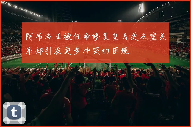 阿韦洛亚被任命修复皇马更衣室关系却引发更多冲突的困境