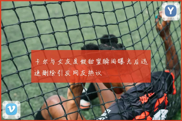 卡尔与女友度假甜蜜瞬间曝光后迅速删除引发网友热议