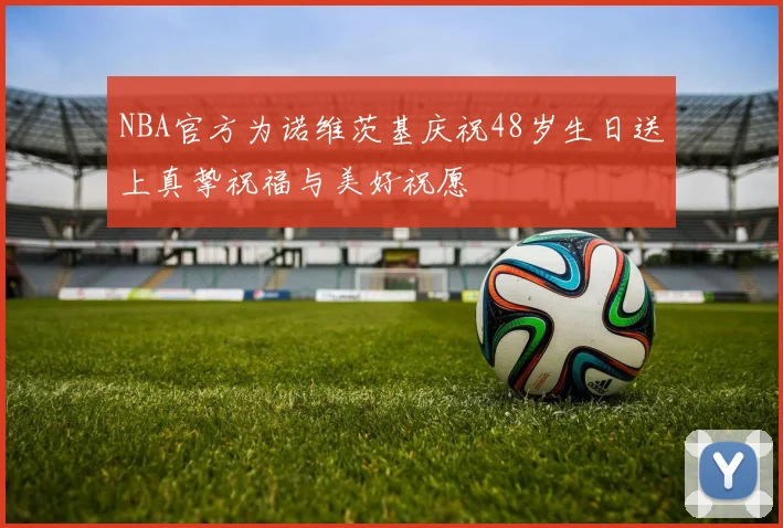 NBA官方为诺维茨基庆祝48岁生日送上真挚祝福与美好祝愿