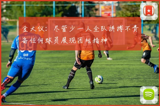 金大仪：尽管少一人全队拼搏不责备任何球员展现团结精神