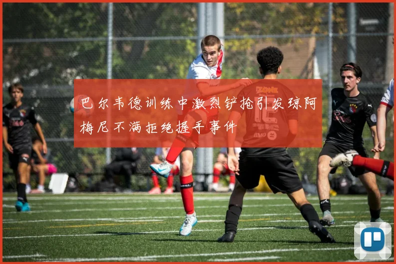 巴尔韦德训练中激烈铲抢引发琼阿梅尼不满拒绝握手事件