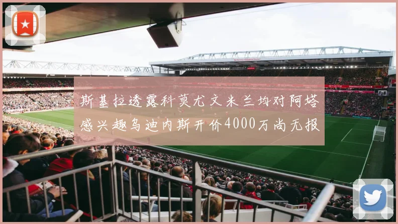 斯基拉透露科莫尤文米兰均对阿塔感兴趣乌迪内斯开价4000万尚无报价