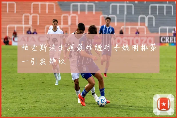 帕金斯谈生涯最难缠对手姚明排第一引发热议