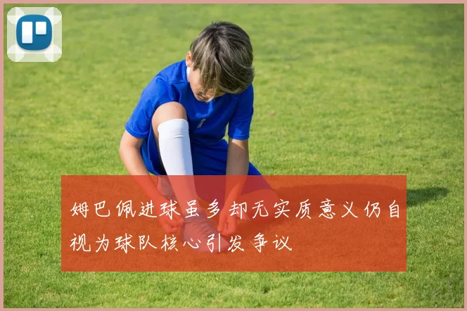 姆巴佩进球虽多却无实质意义仍自视为球队核心引发争议