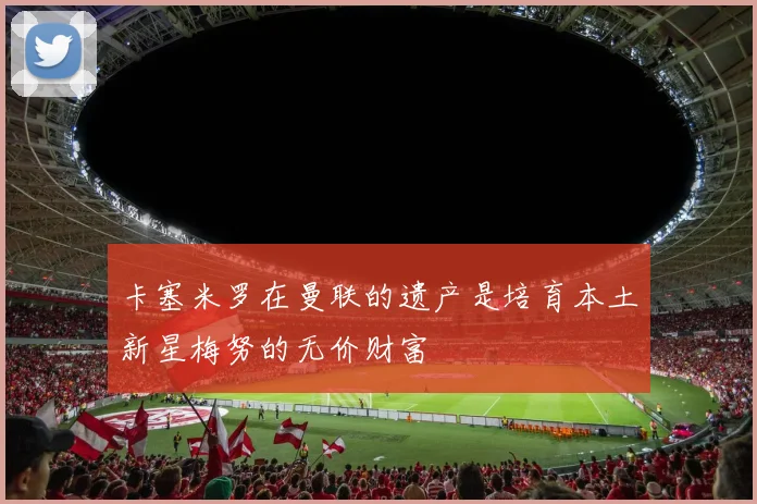 卡塞米罗在曼联的遗产是培育本土新星梅努的无价财富