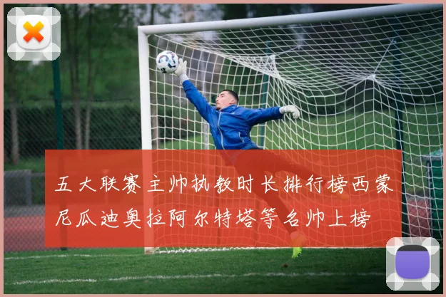 五大联赛主帅执教时长排行榜西蒙尼瓜迪奥拉阿尔特塔等名帅上榜