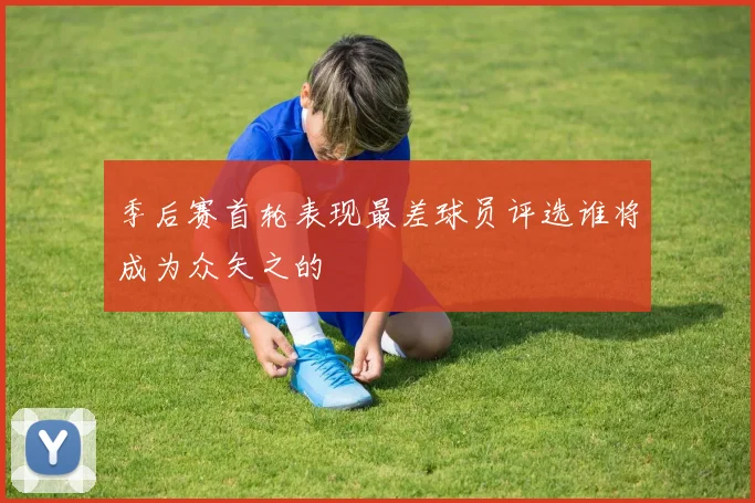 季后赛首轮表现最差球员评选谁将成为众矢之的