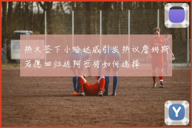 热火签下小哈达威引发热议詹姆斯若愿回归迈阿密将如何选择
