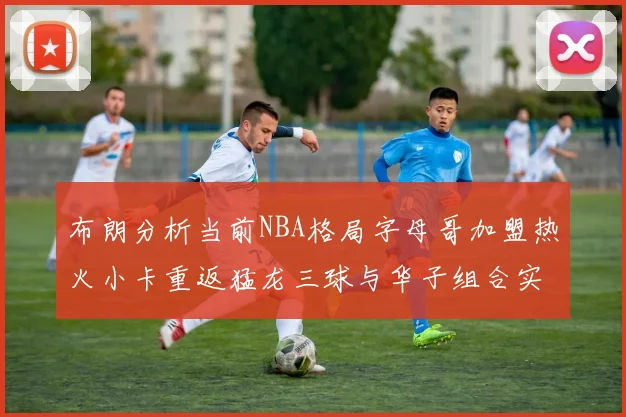 布朗分析当前NBA格局字母哥加盟热火小卡重返猛龙三球与华子组合实力强劲