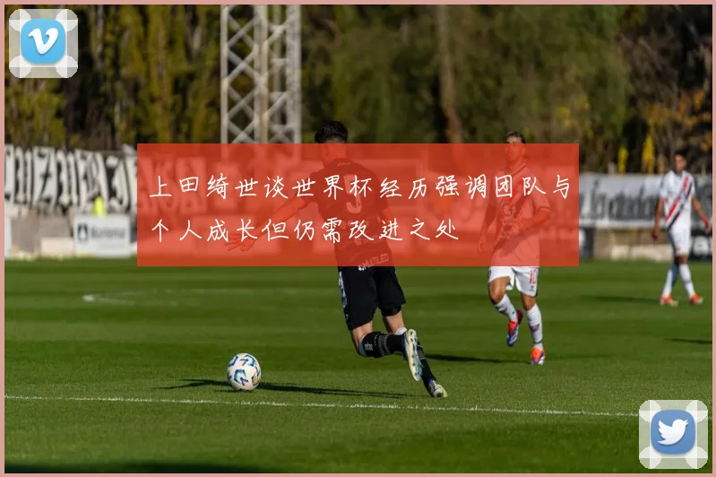 上田绮世谈世界杯经历强调团队与个人成长但仍需改进之处