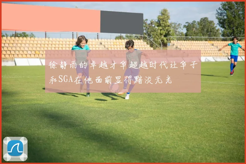 徐静雨的卓越才华超越时代让华子和SGA在他面前显得黯淡无光